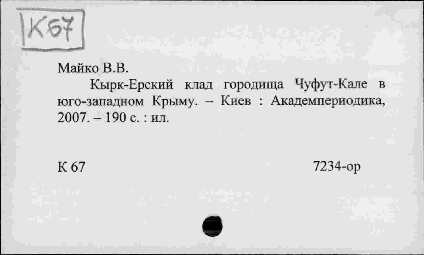 ﻿Кб?
Майко В.В.
Кырк-Ерский клад городища Чуфут-Кале в юго-западном Крыму. - Киев : Академпериодика, 2007.-190 с. :ил.
К 67
7234-ор